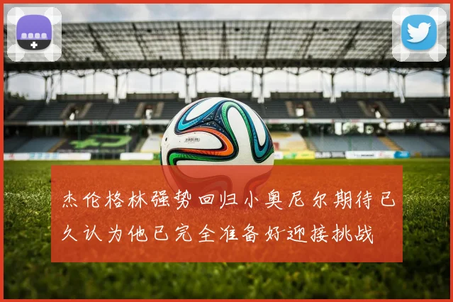 杰伦格林强势回归小奥尼尔期待已久认为他已完全准备好迎接挑战