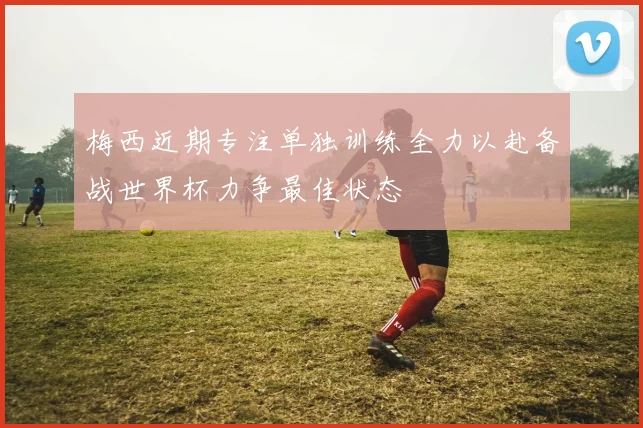梅西近期专注单独训练全力以赴备战世界杯力争最佳状态