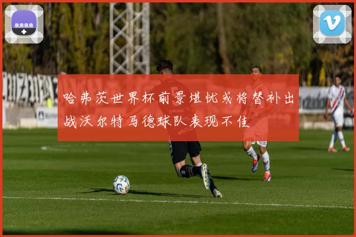 哈弗茨世界杯前景堪忧或将替补出战沃尔特马德球队表现不佳