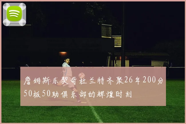 詹姆斯东契奇杜兰特齐聚26年200分50板50助俱乐部的辉煌时刻