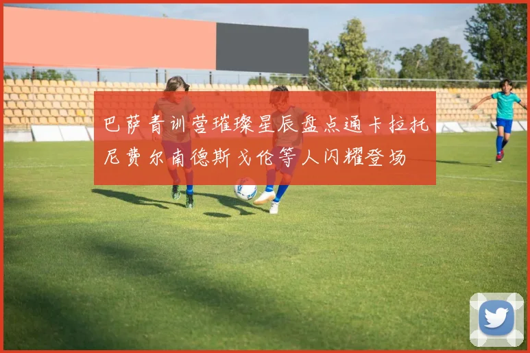 巴萨青训营璀璨星辰盘点通卡拉托尼费尔南德斯戈伦等人闪耀登场