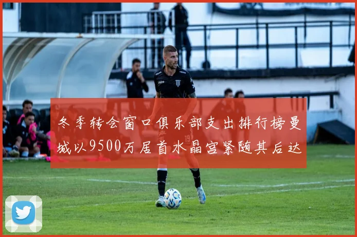 冬季转会窗口俱乐部支出排行榜曼城以9500万居首水晶宫紧随其后达8970万