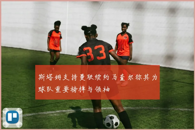 斯塔姆支持曼联续约马奎尔称其为球队重要榜样与领袖