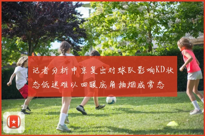 记者分析申京复出对球队影响KD状态低迷难以回暖底角抽烟成常态