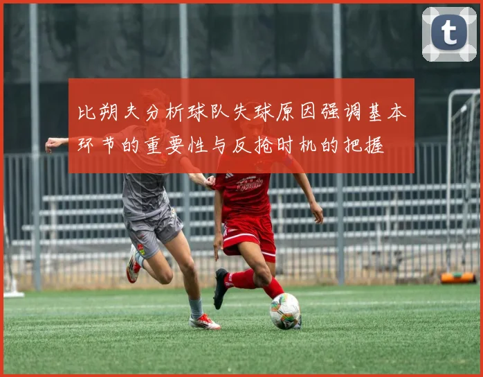 比朔夫分析球队失球原因强调基本环节的重要性与反抢时机的把握