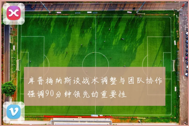 库普梅纳斯谈战术调整与团队协作强调90分钟领先的重要性