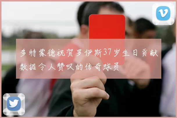 多特蒙德祝贺罗伊斯37岁生日贡献数据令人赞叹的传奇球员