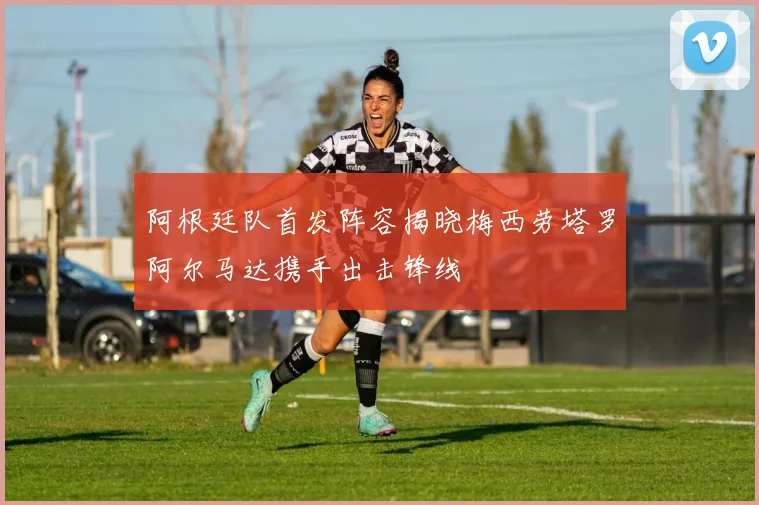 阿根廷队首发阵容揭晓梅西劳塔罗阿尔马达携手出击锋线