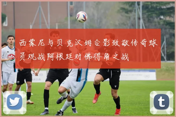 西蒙尼与贝克汉姆合影致敬传奇球员观战阿根廷对佛得角之战