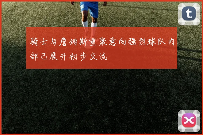 骑士与詹姆斯重聚意向强烈球队内部已展开初步交流