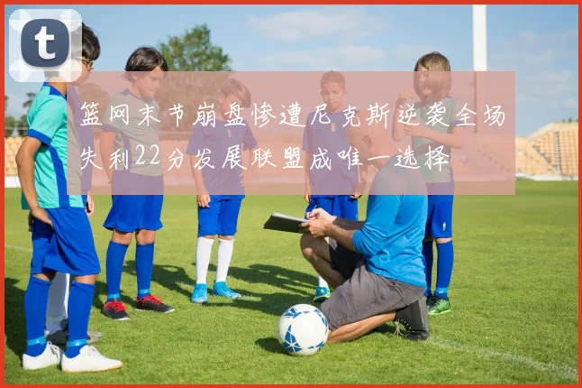 篮网末节崩盘惨遭尼克斯逆袭全场失利22分发展联盟成唯一选择