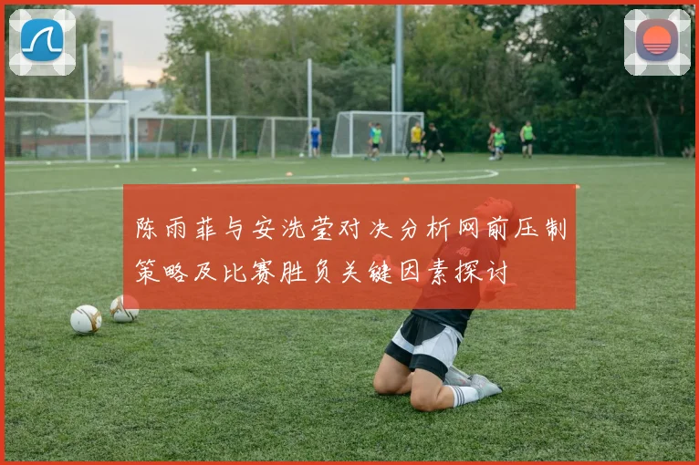 陈雨菲与安洗莹对决分析网前压制策略及比赛胜负关键因素探讨