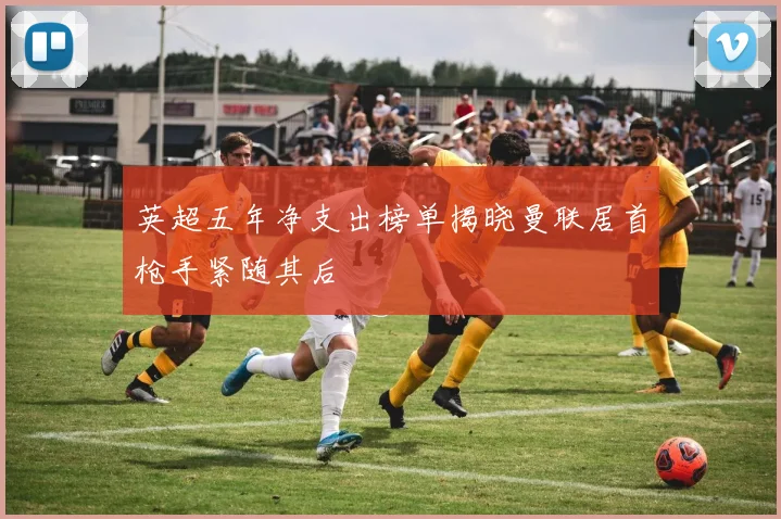 英超五年净支出榜单揭晓曼联居首枪手紧随其后
