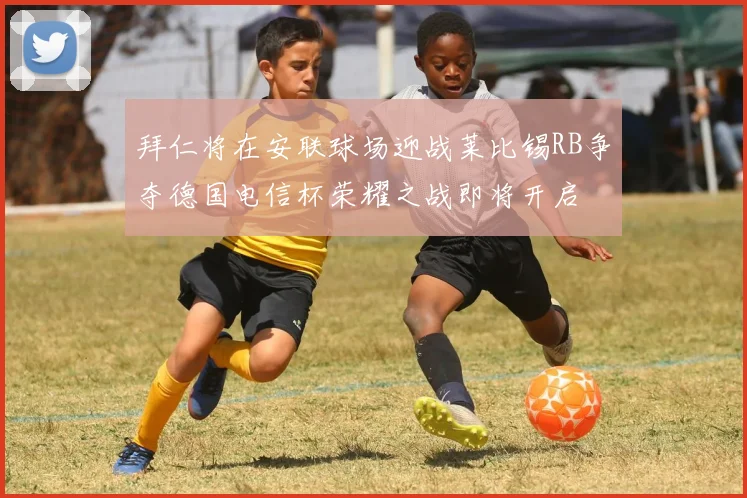 拜仁将在安联球场迎战莱比锡RB争夺德国电信杯荣耀之战即将开启
