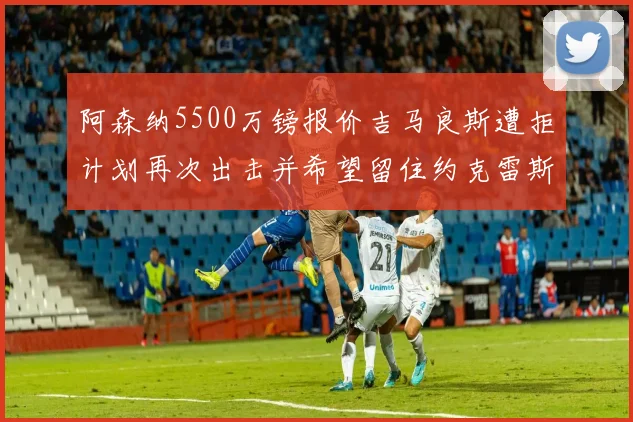阿森纳5500万镑报价吉马良斯遭拒计划再次出击并希望留住约克雷斯