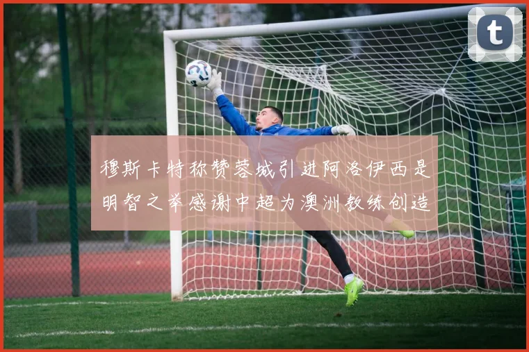 穆斯卡特称赞蓉城引进阿洛伊西是明智之举感谢中超为澳洲教练创造机会