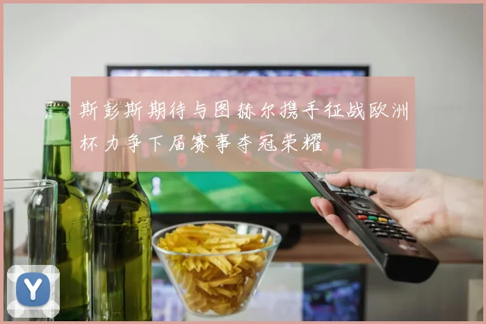 斯彭斯期待与图赫尔携手征战欧洲杯力争下届赛事夺冠荣耀