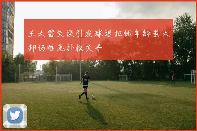 王大雷失误引发球迷担忧年龄虽大却仍难免扑救失手