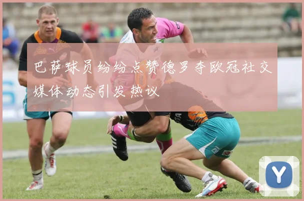 巴萨球员纷纷点赞德罗夺欧冠社交媒体动态引发热议
