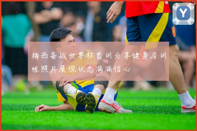 梅西备战世界杯首训分享健身房训练照片展现状态满满信心