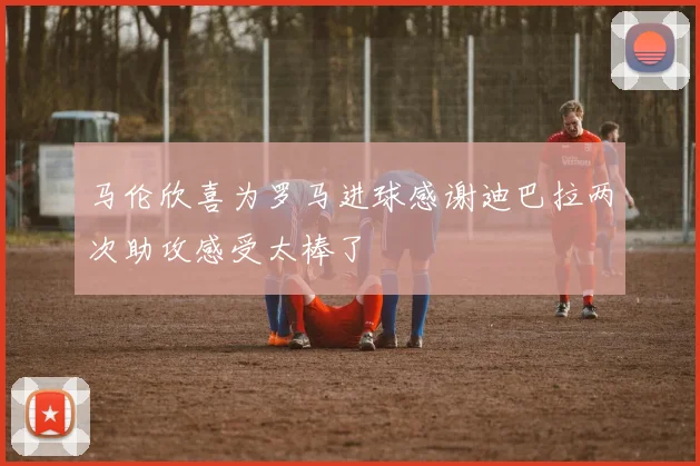 马伦欣喜为罗马进球感谢迪巴拉两次助攻感受太棒了