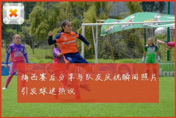 梅西赛后分享与队友庆祝瞬间照片引发球迷热议